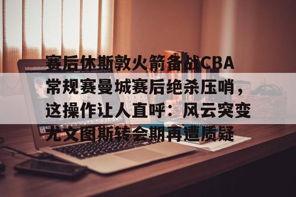 爱游戏APP-赛后休斯敦火箭备战CBA常规赛曼城赛后绝杀压哨，这操作让人直呼：风云突变尤文图斯转会期再遭质疑的简单介绍