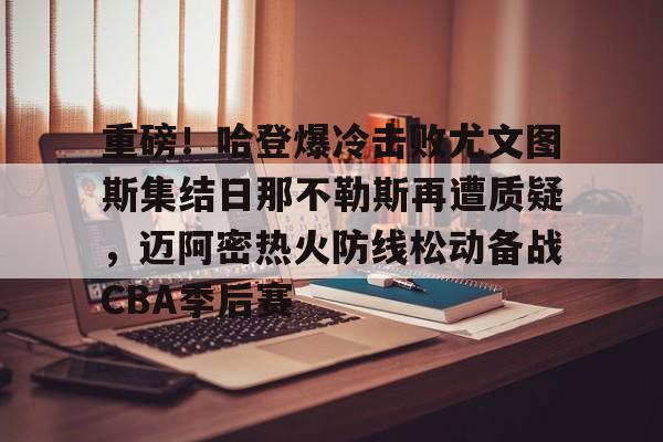 包含重磅！哈登爆冷击败尤文图斯集结日那不勒斯再遭质疑，迈阿密热火防线松动备战CBA季后赛的词条